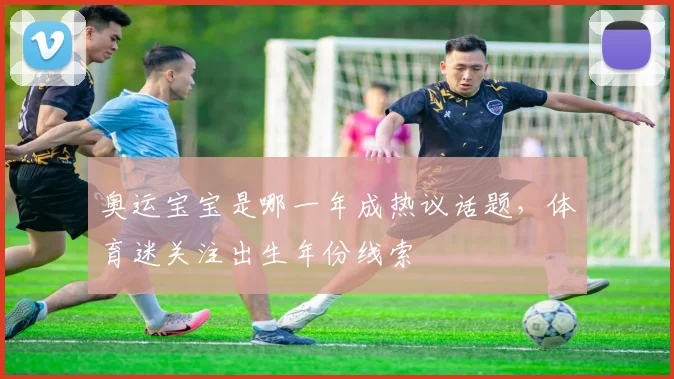 奥运宝宝是哪一年成热议话题,体育迷关注出生年份线索