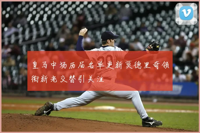 皇马中场历届名单更新莫德里奇领衔新老交替引关注