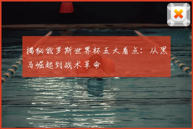 揭秘俄罗斯世界杯五大看点:从黑马崛起到战术革命
