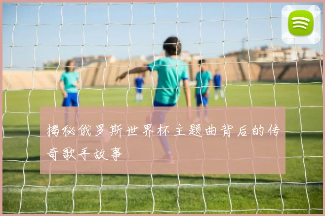 揭秘俄罗斯世界杯主题曲背后的传奇歌手故事
