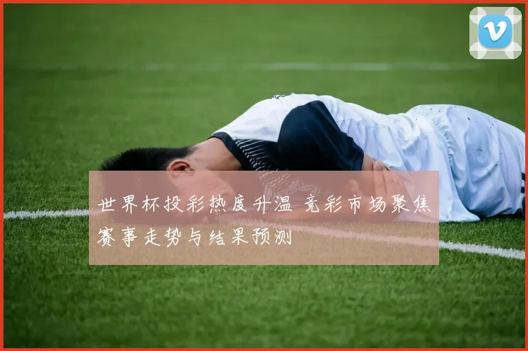 世界杯投彩热度升温 竞彩市场聚焦赛事走势与结果预测