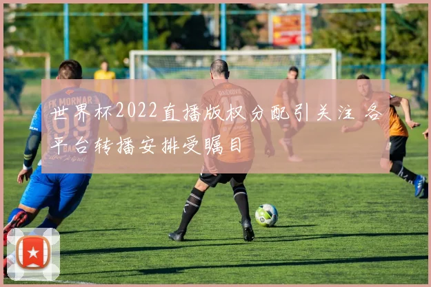 世界杯2022直播版权分配引关注 各平台转播安排受瞩目