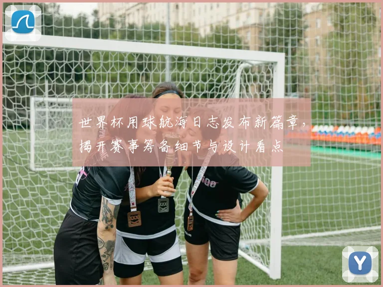 世界杯用球航海日志发布新篇章，揭开赛事筹备细节与设计看点