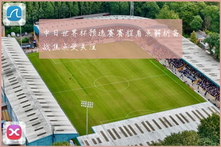 中日世界杯预选赛赛程看点解析备战焦点受关注
