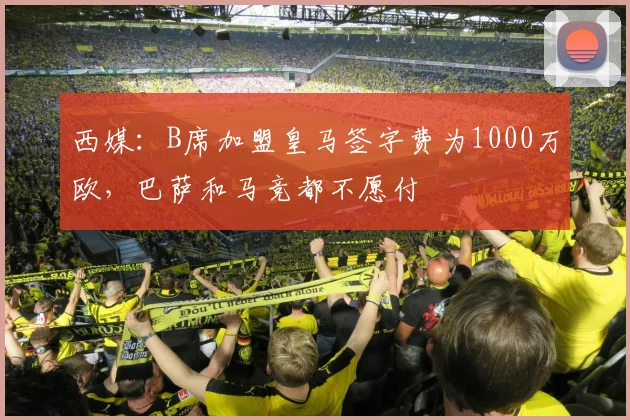 西媒：B席加盟皇马签字费为1000万欧，巴萨和马竞都不愿付