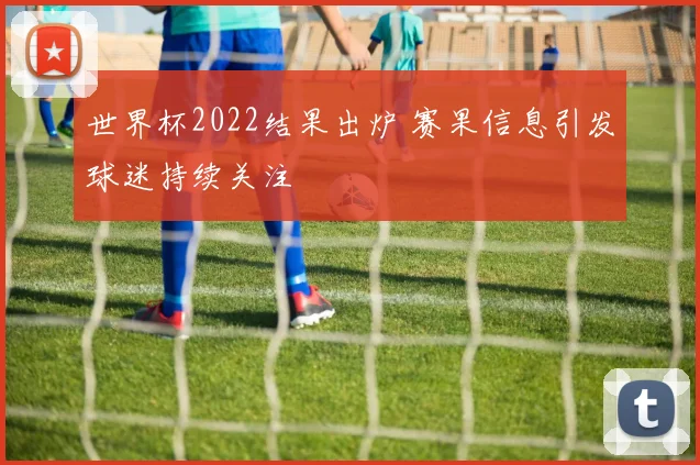 世界杯2022结果出炉 赛果信息引发球迷持续关注