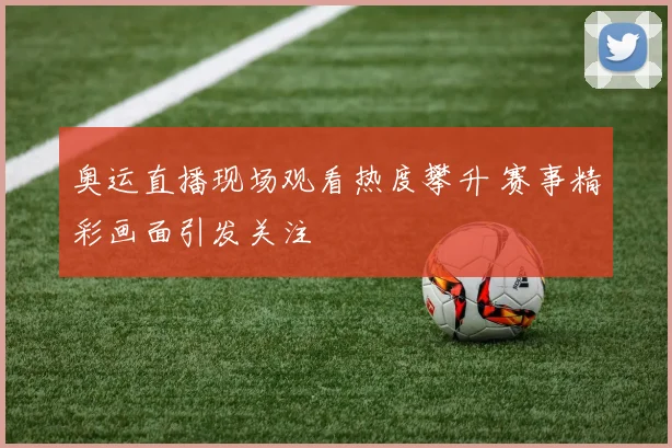 奥运直播现场观看热度攀升 赛事精彩画面引发关注