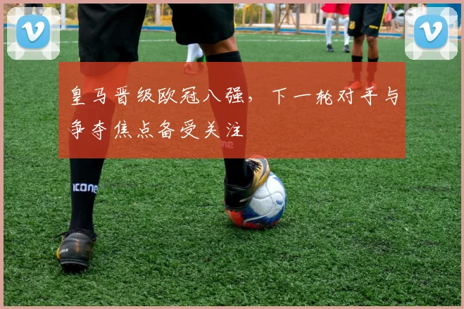 皇马晋级欧冠八强,下一轮对手与争夺焦点备受关注