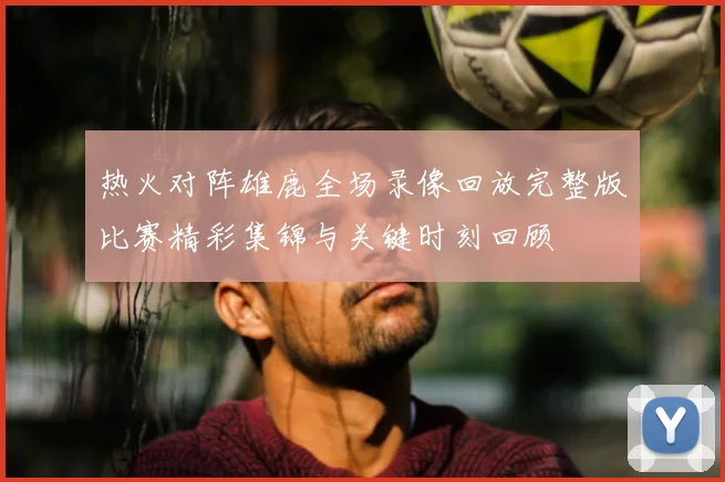 热火对阵雄鹿全场录像回放完整版比赛精彩集锦与关键时刻回顾