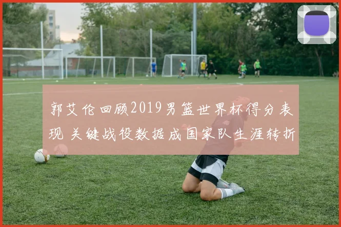 郭艾伦回顾2019男篮世界杯得分表现 关键战役数据成国家队生涯转折