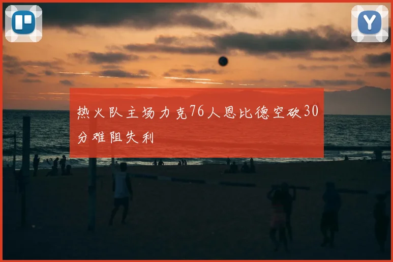 热火队主场力克76人恩比德空砍30分难阻失利