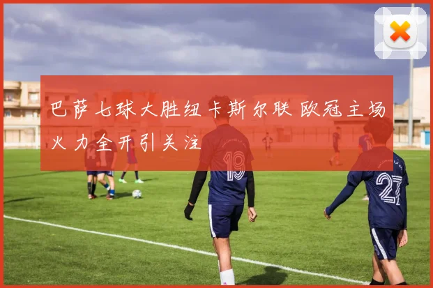 巴萨七球大胜纽卡斯尔联 欧冠主场火力全开引关注