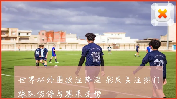世界杯外围投注降温 彩民关注热门球队伤停与赛果走势