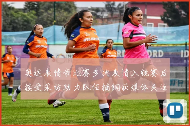 奥运表情帝比赛多次表情入镜赛后接受采访助力队伍摘铜获媒体关注