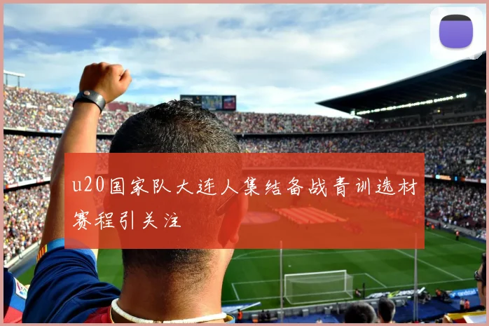 u20国家队大连人集结备战青训选材赛程引关注