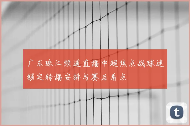 广东珠江频道直播中超焦点战球迷锁定转播安排与赛后看点