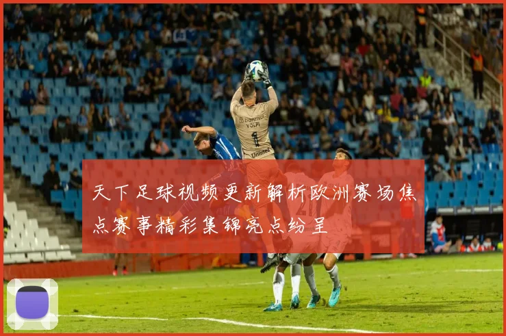 天下足球视频更新解析欧洲赛场焦点赛事精彩集锦亮点纷呈