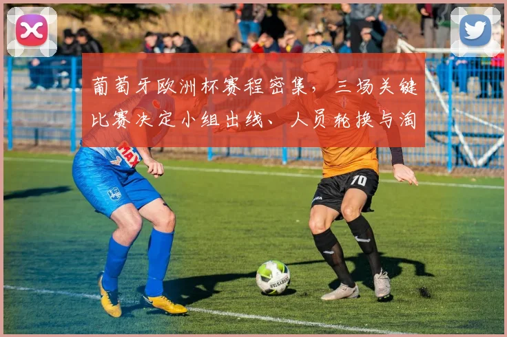 葡萄牙欧洲杯赛程密集，三场关键比赛决定小组出线、人员轮换与淘汰赛备战