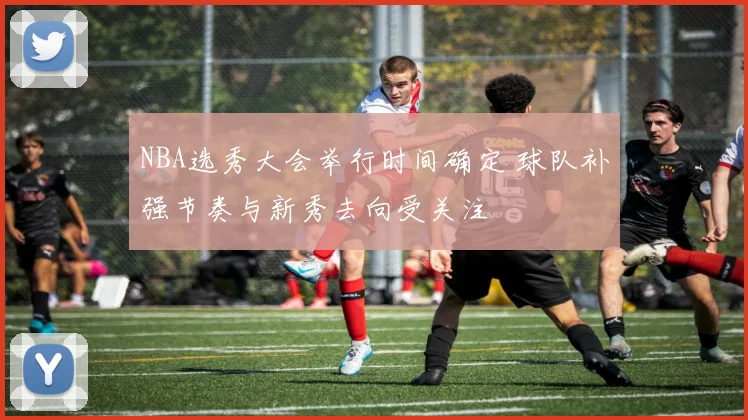NBA选秀大会举行时间确定 球队补强节奏与新秀去向受关注