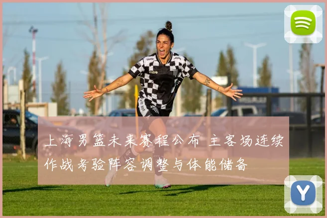 上海男篮未来赛程公布 主客场连续作战考验阵容调整与体能储备