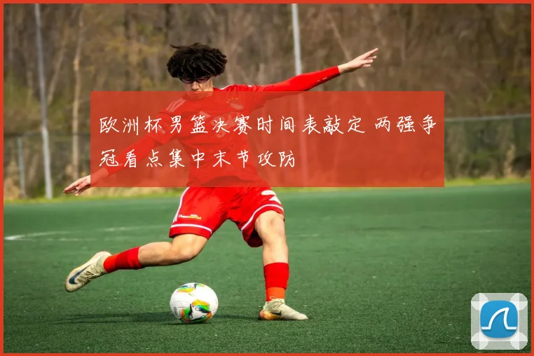 欧洲杯男篮决赛时间表敲定 两强争冠看点集中末节攻防