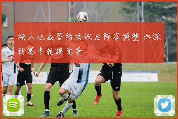 湖人达成签约协议后阵容调整 加深新赛季轮换竞争