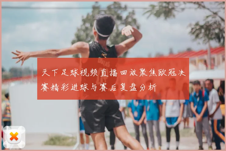 天下足球视频直播回放聚焦欧冠决赛精彩进球与赛后复盘分析