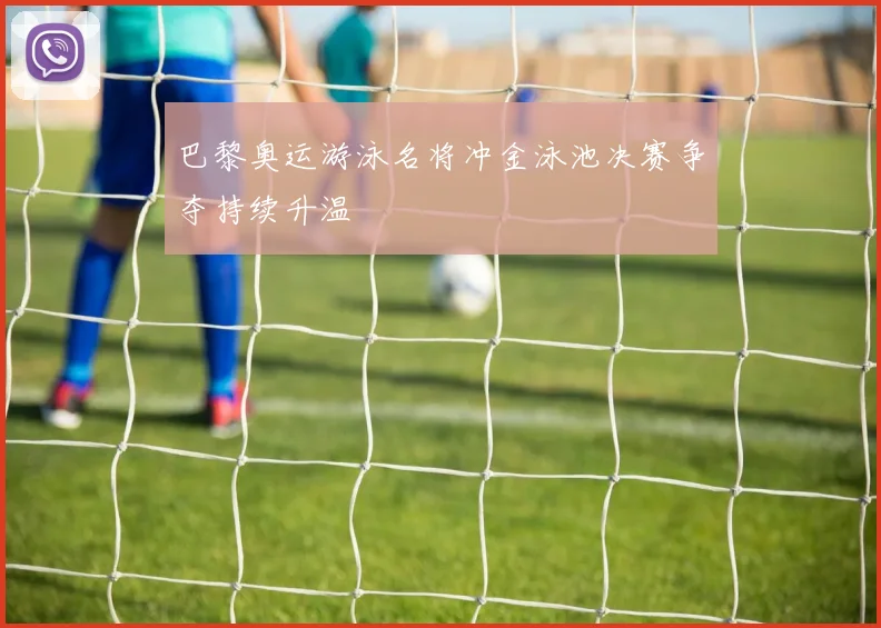 巴黎奥运游泳名将冲金泳池决赛争夺持续升温