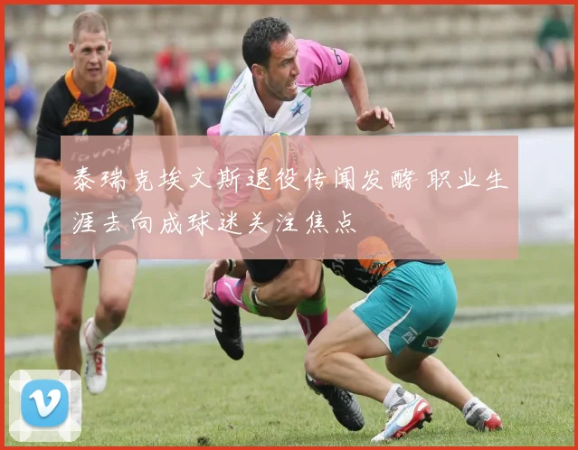 泰瑞克埃文斯退役传闻发酵 职业生涯去向成球迷关注焦点