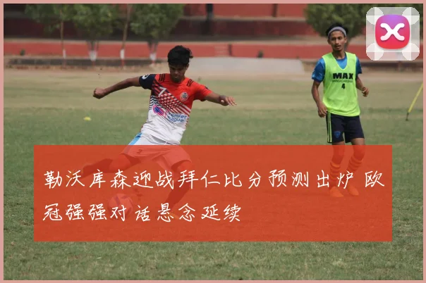 勒沃库森迎战拜仁比分预测出炉 欧冠强强对话悬念延续