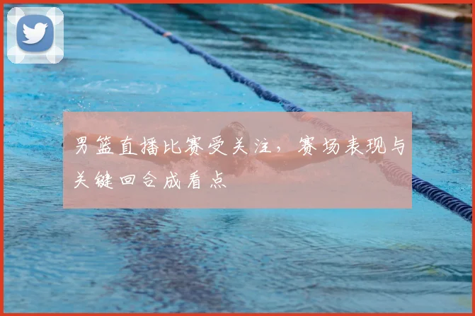 男篮直播比赛受关注，赛场表现与关键回合成看点