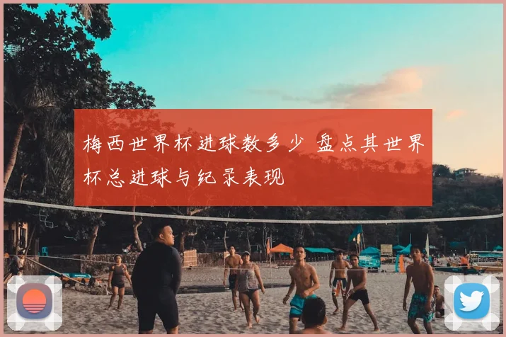 梅西世界杯进球数多少 盘点其世界杯总进球与纪录表现