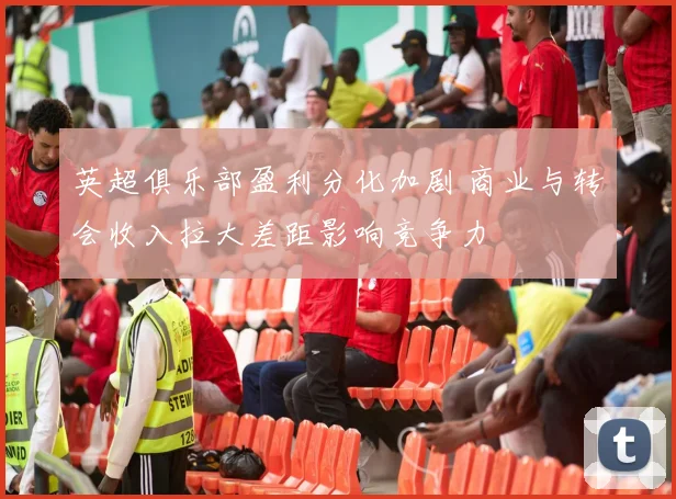 英超俱乐部盈利分化加剧 商业与转会收入拉大差距影响竞争力