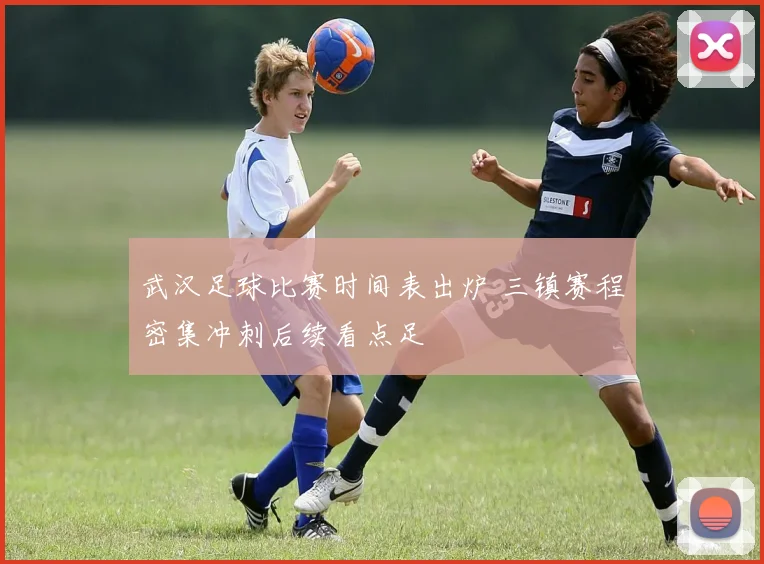 武汉足球比赛时间表出炉 三镇赛程密集冲刺后续看点足