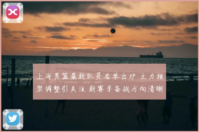 上海男篮最新队员名单出炉 主力框架调整引关注 新赛季备战方向清晰