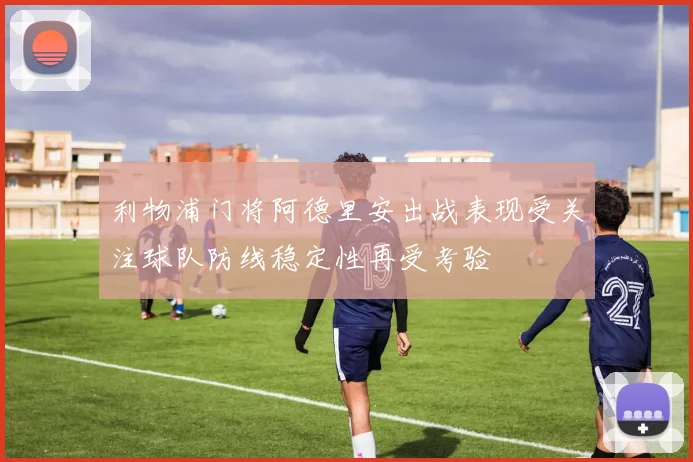 利物浦门将阿德里安出战表现受关注球队防线稳定性再受考验
