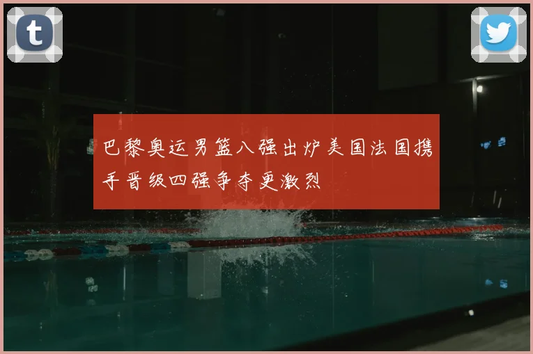 巴黎奥运男篮八强出炉美国法国携手晋级四强争夺更激烈