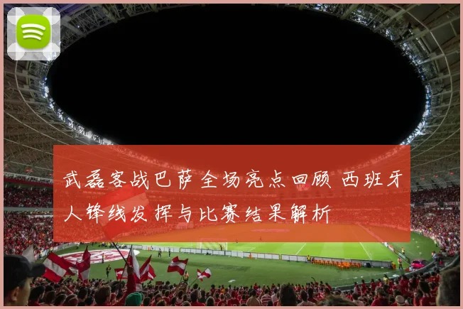 武磊客战巴萨全场亮点回顾 西班牙人锋线发挥与比赛结果解析