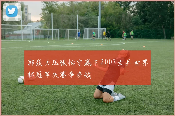 郭焱力压张怡宁赢下2007女乒世界杯冠军决赛争夺战