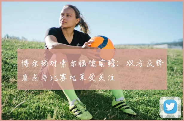 博尔顿对索尔福德前瞻：双方交锋看点与比赛结果受关注