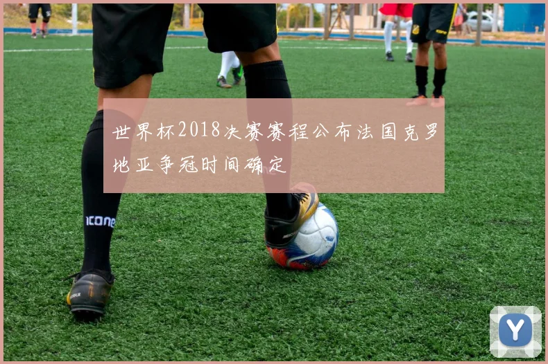世界杯2018决赛赛程公布法国克罗地亚争冠时间确定
