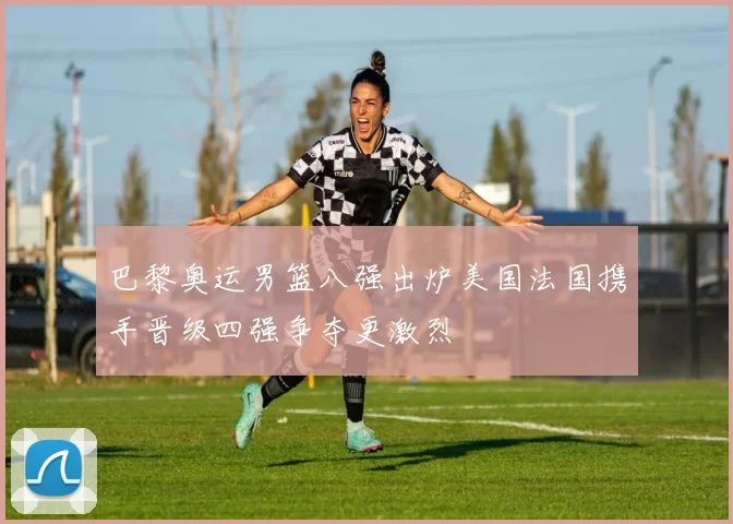 巴黎奥运男篮八强出炉美国法国携手晋级四强争夺更激烈