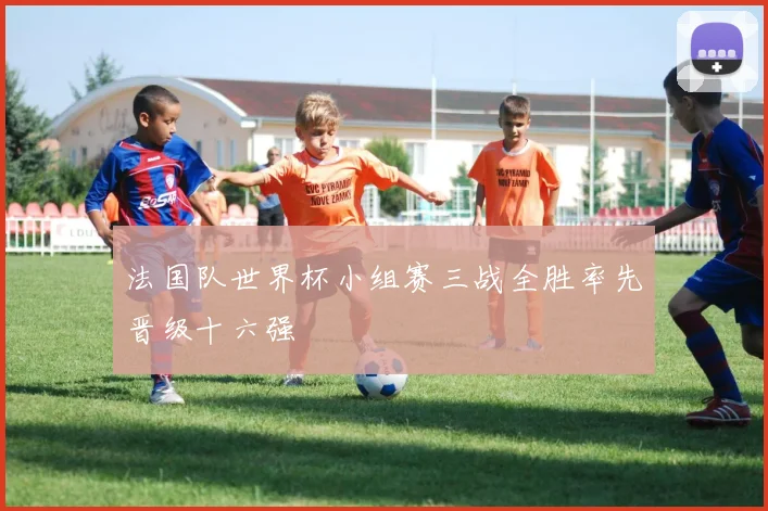 法国队世界杯小组赛三战全胜率先晋级十六强