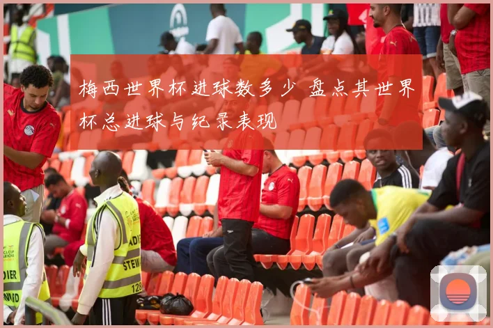 梅西世界杯进球数多少 盘点其世界杯总进球与纪录表现
