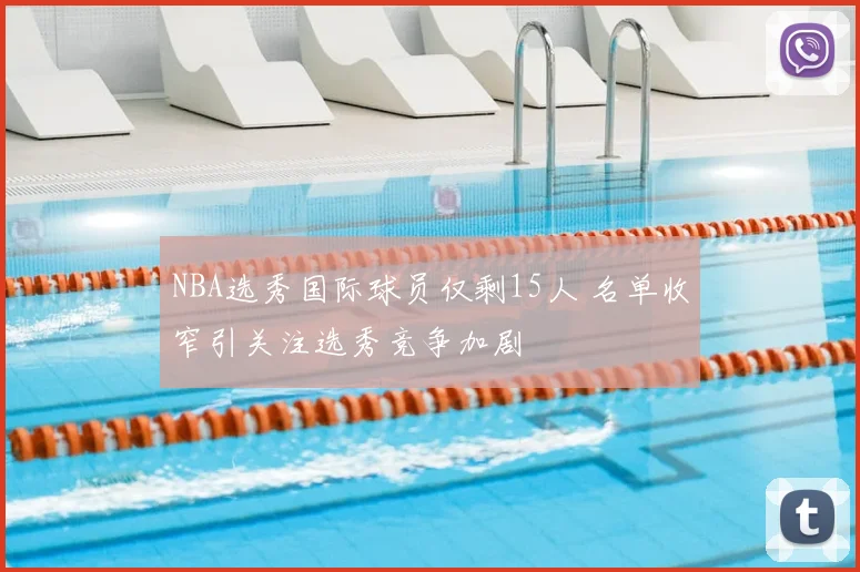 NBA选秀国际球员仅剩15人 名单收窄引关注选秀竞争加剧