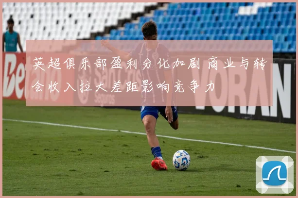 英超俱乐部盈利分化加剧 商业与转会收入拉大差距影响竞争力